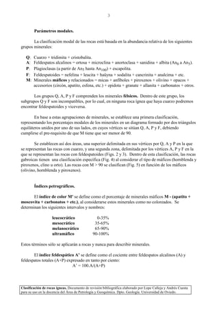 Clasificación de rocas ígneas. Documento de revisión bibliográfica elaborado por Lope Calleja y Andrés Cuesta
para su uso en la docencia del Área de Petrología y Geoquímica. Dpto. Geología. Universidad de Oviedo.
3
Parámetros modales.
La clasificación modal de las rocas está basada en la abundancia relativa de los siguientes
grupos minerales:
Q: Cuarzo + tridimita + cristobalita.
A: Feldespatos alcalinos = ortosa + microclina + anortoclasa + sanidina + albita (An0 a An5).
P: Plagioclasas (a partir de An5 hasta An100) + escapolita.
F: Feldespatoides = nefelina + leucita + haüyna + sodalita + cancrinita + analcima + etc.
M: Minerales máficos y relacionados = micas + anfíboles + piroxenos + olivino + opacos +
accesorios (circón, apatito, esfena, etc.) + epidota + granate + allanita + carbonatos + otros.
Los grupos Q, A, P y F comprenden los minerales félsicos. Dentro de este grupo, los
subgrupos Q y F son incompatibles, por lo cual, en ninguna roca ígnea que haya cuarzo podremos
encontrar feldespatoides y viceversa.
En base a estas agrupaciones de minerales, se establece una primera clasificación,
representando los porcentajes modales de los minerales en un diagrama formado por dos triángulos
equiláteros unidos por uno de sus lados, en cuyos vértices se sitúan Q, A, P y F, debiendo
cumplirse el pre-requisito de que M tiene que ser menor de 90.
Se establecen así dos áreas, una superior delimitada en sus vértices por Q, A y P en la que
se representan las rocas con cuarzo, y una segunda zona, delimitada por los vértices A, P y F en la
que se representan las rocas con feldespatoides (Figs. 2 y 3). Dentro de esta clasificación, las rocas
gabroicas tienen una clasificación específica (Fig. 4) al considerar el tipo de máficos (hornblenda y
piroxenos, clino u orto). Las rocas con M > 90 se clasifican (Fig. 5) en función de los máficos
(olivino, hornblenda y piroxenos).
Índices petrográficos.
El índice de color M' se define como el porcentaje de minerales máficos M - (apatito +
moscovita + carbonatos + etc.), al considerarse estos minerales como no coloreados. Se
determinan los siguientes intervalos y nombres:
leucocrático 0-35%
mesocrático 35-65%
melanocrático 65-90%
ultramáfico 90-100%
Estos términos sólo se aplicarán a rocas y nunca para describir minerales.
El índice feldespático A’ se define como el cociente entre feldespatos alcalinos (A) y
feldespatos totales (A+P) expresado en tanto por ciento:
A’ = 100.A/(A+P)
 