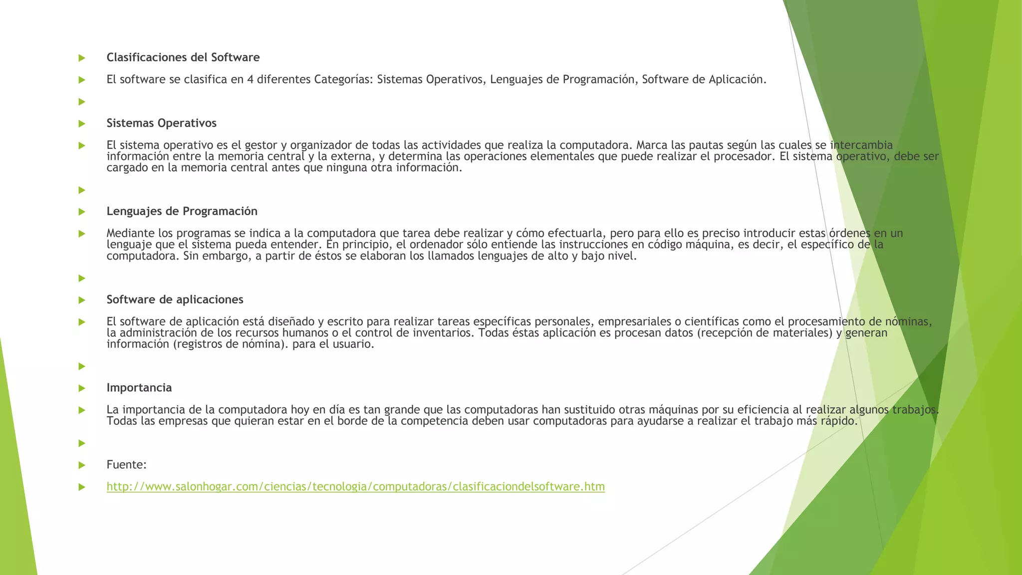  Clasificaciones del Software
El software se clasifica en 4 diferentes Categorías: Sistemas Operativos, Lenguajes de Programación, Software de Aplicación.
Sistemas Operativos
El sistema operativo es el gestor y organizador de todas las actividades que realiza la computadora. Marca las pautas según las cuales se intercambia
información entre la memoria central y la externa, y determina las operaciones elementales que puede realizar el procesador. El sistema operativo, debe ser
cargado en la memoria central antes que ninguna otra información.
Lenguajes de Programación
Mediante los programas se indica a la computadora que tarea debe realizar y cómo efectuarla, pero para ello es preciso introducir estas órdenes en un
lenguaje que el sistema pueda entender. En principio, el ordenador sólo entiende las instrucciones en código máquina, es decir, el específico de la
computadora. Sin embargo, a partir de éstos se elaboran los llamados lenguajes de alto y bajo nivel.
Software de aplicaciones
El software de aplicación está diseñado y escrito para realizar tareas específicas personales, empresariales o científicas como el procesamiento de nóminas,
la administración de los recursos humanos o el control de inventarios. Todas éstas aplicación es procesan datos (recepción de materiales) y generan
información (registros de nómina). para el usuario.
Importancia
La importancia de la computadora hoy en día es tan grande que las computadoras han sustituido otras máquinas por su eficiencia al realizar algunos trabajos.
Todas las empresas que quieran estar en el borde de la competencia deben usar computadoras para ayudarse a realizar el trabajo más rápido.
Fuente:
http://www.salonhogar.com/ciencias/tecnologia/computadoras/clasificaciondelsoftware.htm
