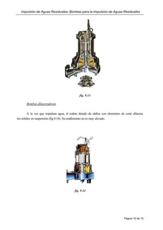 Impulsión de Aguas Residuales: Bombas para la Impulsión de Aguas Residuales
Página 10 de 10
fig. 9.13
Bombas dilaceradoras
A la vez que impulsan agua, el rodete dotado de alabes con elementos de corte dilacera
los sólidos en suspensión (fig.9.14). Su rendimiento no es muy elevado.
fig. 9.14
 
