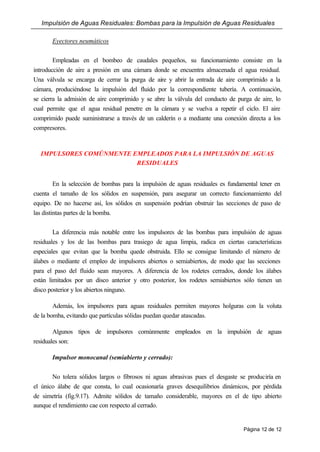 Impulsión de Aguas Residuales: Bombas para la Impulsión de Aguas Residuales
Página 12 de 12
Eyectores neumáticos
Empleadas en el bombeo de caudales pequeños, su funcionamiento consiste en la
introducción de aire a presión en una cámara donde se encuentra almacenada el agua residual.
Una válvula se encarga de cerrar la purga de aire y abrir la entrada de aire comprimido a la
cámara, produciéndose la impulsión del fluido por la correspondiente tubería. A continuación,
se cierra la admisión de aire comprimido y se abre la válvula del conducto de purga de aire, lo
cual permite que el agua residual penetre en la cámara y se vuelva a repetir el ciclo. El aire
comprimido puede suministrarse a través de un calderín o a mediante una conexión directa a los
compresores.
IMPULSORES COMÚNMENTE EMPLEADOS PARA LA IMPULSIÓN DE AGUAS
RESIDUALES
En la selección de bombas para la impulsión de aguas residuales es fundamental tener en
cuenta el tamaño de los sólidos en suspensión, para asegurar un correcto funcionamiento del
equipo. De no hacerse así, los sólidos en suspensión podrían obstruir las secciones de paso de
las distintas partes de la bomba.
La diferencia más notable entre los impulsores de las bombas para impulsión de aguas
residuales y los de las bombas para trasiego de agua limpia, radica en ciertas características
especiales que evitan que la bomba quede obstruida. Ello se consigue limitando el número de
álabes o mediante el empleo de impulsores abiertos o semiabiertos, de modo que las secciones
para el paso del fluido sean mayores. A diferencia de los rodetes cerrados, donde los álabes
están limitados por un disco anterior y otro posterior, los rodetes semiabiertos sólo tienen un
disco posterior y los abiertos ninguno.
Además, los impulsores para aguas residuales permiten mayores holguras con la voluta
de la bomba, evitando que partículas sólidas puedan quedar atascadas.
Algunos tipos de impulsores comúnmente empleados en la impulsión de aguas
residuales son:
Impulsor monocanal (semiabierto y cerrado):
No tolera sólidos largos o fibrosos ni aguas abrasivas pues el desgaste se produciría en
el único álabe de que consta, lo cual ocasionaría graves desequilibrios dinámicos, por pérdida
de simetría (fig.9.17). Admite sólidos de tamaño considerable, mayores en el de tipo abierto
aunque el rendimiento cae con respecto al cerrado.
 