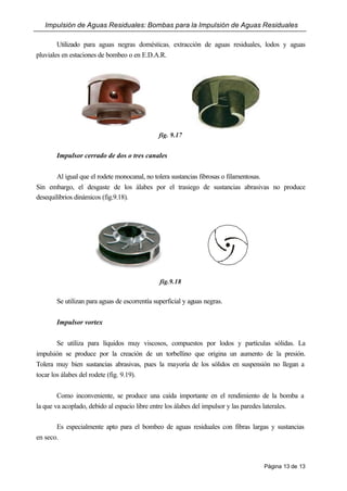 Impulsión de Aguas Residuales: Bombas para la Impulsión de Aguas Residuales
Página 13 de 13
Utilizado para aguas negras domésticas, extracción de aguas residuales, lodos y aguas
pluviales en estaciones de bombeo o en E.D.A.R.
fig. 9.17
Impulsor cerrado de dos o tres canales
Al igual que el rodete monocanal, no tolera sustancias fibrosas o filamentosas.
Sin embargo, el desgaste de los álabes por el trasiego de sustancias abrasivas no produce
desequilibrios dinámicos (fig.9.18).
fig.9.18
Se utilizan para aguas de escorrentía superficial y aguas negras.
Impulsor vortex
Se utiliza para líquidos muy viscosos, compuestos por lodos y partículas sólidas. La
impulsión se produce por la creación de un torbellino que origina un aumento de la presión.
Tolera muy bien sustancias abrasivas, pues la mayoría de los sólidos en suspensión no llegan a
tocar los álabes del rodete (fig. 9.19).
Como inconveniente, se produce una caída importante en el rendimiento de la bomba a
la que va acoplado, debido al espacio libre entre los álabes del impulsor y las paredes laterales.
Es especialmente apto para el bombeo de aguas residuales con fibras largas y sustancias
en seco.
 
