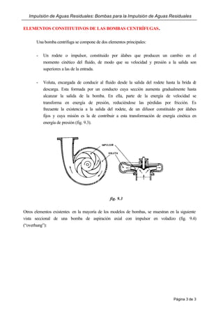 Impulsión de Aguas Residuales: Bombas para la Impulsión de Aguas Residuales
Página 3 de 3
ELEMENTOS CONSTITUTIVOS DE LAS BOMBAS CENTRÍFUGAS.
Una bomba centrífuga se compone de dos elementos principales:
- Un rodete o impulsor, constituido por álabes que producen un cambio en el
momento cinético del fluido, de modo que su velocidad y presión a la salida son
superiores a las de la entrada.
- Voluta, encargada de conducir al fluido desde la salida del rodete hasta la brida de
descarga. Esta formada por un conducto cuya sección aumenta gradualmente hasta
alcanzar la salida de la bomba. En ella, parte de la energía de velocidad se
transforma en energía de presión, reduciéndose las pérdidas por fricción. Es
frecuente la existencia a la salida del rodete, de un difusor constituido por álabes
fijos y cuya misión es la de contribuir a esta transformación de energía cinética en
energía de presión (fig. 9.3).
fig. 9.3
Otros elementos existentes en la mayoría de los modelos de bombas, se muestran en la siguiente
vista seccional de una bomba de aspiración axial con impulsor en voladizo (fig. 9.4)
(“overhung”):
 