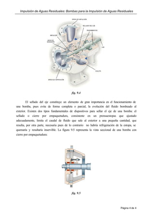 Impulsión de Aguas Residuales: Bombas para la Impulsión de Aguas Residuales
Página 4 de 4
fig. 9.4
El sellado del eje constituye un elemento de gran importancia en el funcionamiento de
una bomba, pues evita de forma completa o parcial, la evolución del fluido bombeado al
exterior. Existen dos tipos fundamentales de dispositivos para sellar el eje de una bomba: el
sellado o cierre por empaquetadura, consistente en un prensaestopas que ajustado
adecuadamente, limita el caudal de fluido que sale al exterior a una pequeña cantidad, que
resulta, por otra parte, necesaria pues de lo contrario no habría refrigeración de la estopa, se
quemaría y resultaría inservible. La figura 9.5 representa la vista seccional de una bomba con
cierre por empaquetadura:
fig. 9.5
 