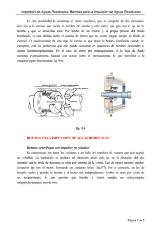Impulsión de Aguas Residuales: Bombas para la Impulsión de Aguas Residuales
Página 5 de 5
La otra posibilidad la constituye el cierre mecánico, que se compone de dos elementos
uno fijo a la carcasa que recibe el nombre de asiento y otro móvil que gira con el eje de la
bomba y que se denomina cara. Por medio de un resorte y la propia presión del fluido
bombeado, la cara desliza sobre el asiento de forma que no existe ningún escape de fluido al
exterior. El inconveniente de este tipo de cierres es que dejan la bomba inutilizada cuando se
estropean, con los problemas que ello puede ocasionar en estaciones de bombeo destinadas a
operar ininterrumpidamente. En el caso de cierre por empaquetadura, si la fuga de fluido
aumenta eventualmente, bastará con actuar sobre el prensaestopas, lo que permitirá a la
maquina seguir funcionando (fig. 9.6).
fig. 9.6
BOMBAS PARA IMPULSIÓN DE AGUAS RESIDUALES
Bombas centrífugas con impulsor en voladizo
Se caracterizan por tener los cojinetes a un lado del impulsor de manera que éste queda
en voladizo. La aspiración se produce en dirección axial, esto es, en la dirección del eje,
mientras que la brida de descarga se sitúa por encima de la voluta. Las de menor tamaño pueden
compartir eje con el motor, formando un conjunto único (fig.9.7). Por el contrario, en las de
tamaño medio y grande, la bomba y el motor son independientes. Ambos se unen por medio de
un acoplamiento, lo que permite que bomba y motor puedan ser seleccionados
independientemente uno de otro.
 