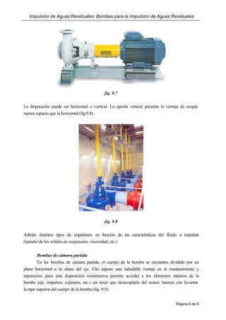 Impulsión de Aguas Residuales: Bombas para la Impulsión de Aguas Residuales
Página 6 de 6
fig. 9.7
La disposición puede ser horizontal o vertical. La opción vertical presenta la ventaja de ocupar
menos espacio que la horizontal (fig.9.8).
fig. 9.8
Admite distintos tipos de impulsores en función de las características del fluido a impulsar
(tamaño de los sólidos en suspensión, viscosidad, etc.)
Bombas de cámara partida
En las bombas de cámara partida, el cuerpo de la bomba se encuentra dividido por un
plano horizontal a la altura del eje. Ello supone una indudable ventaja en el mantenimiento y
reparación, pues esta disposición constructiva permite acceder a los elementos internos de la
bomba (eje, impulsor, cojinetes, etc.) sin tener que desacoplarla del motor; bastará con levantar
la tapa superior del cuerpo de la bomba (fig. 9.9).
 