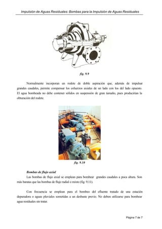 Impulsión de Aguas Residuales: Bombas para la Impulsión de Aguas Residuales
Página 7 de 7
fig. 9.9
Normalmente incorporan un rodete de doble aspiración que, además de impulsar
grandes caudales, permite compensar los esfuerzos axiales de un lado con los del lado opuesto.
El agua bombeada no debe contener sólidos en suspensión de gran tamaño, pues producirían la
obturación del rodete.
fig. 9.10
Bombas de flujo axial
Las bombas de flujo axial se emplean para bombear grandes caudales a poca altura. Son
más baratas que las bombas de flujo radial o mixto (fig. 9.11).
Con frecuencia se emplean para el bombeo del efluente tratado de una estación
depuradora o aguas pluviales sometidas a un desbaste previo. No deben utilizarse para bombear
agua residuales sin tratar.
 