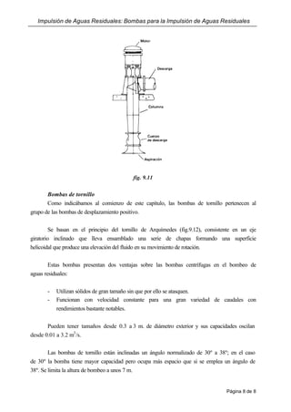 Impulsión de Aguas Residuales: Bombas para la Impulsión de Aguas Residuales
Página 8 de 8
fig. 9.11
Bombas de tornillo
Como indicábamos al comienzo de este capítulo, las bombas de tornillo pertenecen al
grupo de las bombas de desplazamiento positivo.
Se basan en el principio del tornillo de Arquímedes (fig.9.12), consistente en un eje
giratorio inclinado que lleva ensamblado una serie de chapas formando una superficie
helicoidal que produce una elevación del fluido en su movimiento de rotación.
Estas bombas presentan dos ventajas sobre las bombas centrífugas en el bombeo de
aguas residuales:
- Utilizan sólidos de gran tamaño sin que por ello se atasquen.
- Funcionan con velocidad constante para una gran variedad de caudales con
rendimientos bastante notables.
Pueden tener tamaños desde 0.3 a 3 m. de diámetro exterior y sus capacidades oscilan
desde 0.01 a 3.2 m3
/s.
Las bombas de tornillo están inclinadas un ángulo normalizado de 30º a 38º; en el caso
de 30º la bomba tiene mayor capacidad pero ocupa más espacio que si se emplea un ángulo de
38º. Se limita la altura de bombeo a unos 7 m.
 