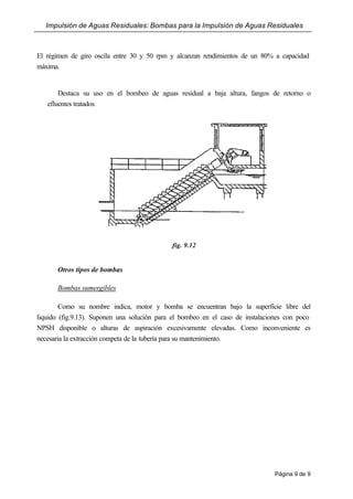 Impulsión de Aguas Residuales: Bombas para la Impulsión de Aguas Residuales
Página 9 de 9
El régimen de giro oscila entre 30 y 50 rpm y alcanzan rendimientos de un 80% a capacidad
máxima.
Destaca su uso en el bombeo de aguas residual a baja altura, fangos de retorno o
efluentes tratados.
fig. 9.12
Otros tipos de bombas
Bombas sumergibles
Como su nombre indica, motor y bomba se encuentran bajo la superficie libre del
liquido (fig.9.13). Suponen una solución para el bombeo en el caso de instalaciones con poco
NPSH disponible o alturas de aspiración excesivamente elevadas. Como inconveniente es
necesaria la extracción competa de la tubería para su mantenimiento.
 