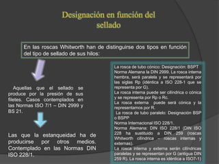 Designación en función del
sellado
En las roscas Whitworth han de distinguirse dos tipos en función
del tipo de sellado de sus hilos:
Aquellas que el sellado se
produce por la presión de sus
filetes. Casos contemplados en
las Normas ISO 7/1 – DIN 2999 y
BS 21.
Las que la estanqueidad ha de
producirse por otros medios.
Contemplado en las Normas DIN
ISO 228/1.
La rosca de tubo cónico: Designación: BSPT
Norma Alemana la DIN 2999. La rosca interna
hembra, será paralela y se representará por
las siglas Rp (idéntica a ISO 228-1 que se
representa por G).
La rosca interna puede ser cilíndrica o cónica
y se representa por Rp o Rc.
La rosca externa puede será cónica y la
representamos por R.
La rosca de tubo paralelo: Designación BSP
o BSPP
Norma Internacional ISO 228/1.
Norma Alemana: DIN ISO 228/1 (DIN ISO
228 ha sustituido a DIN 259 (roscas
Whitworth cilíndrica – roscas internas y
externas).
La rosca interna y externa serán cilíndricas
paralelas y se representan por G (antigua DIN
259 R). La rosca interna es idéntica a ISO7-1)
 