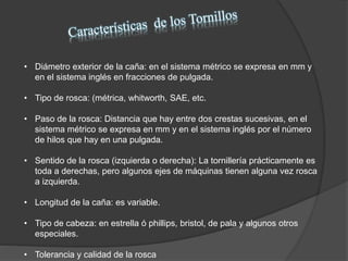 • Diámetro exterior de la caña: en el sistema métrico se expresa en mm y
en el sistema inglés en fracciones de pulgada.
• Tipo de rosca: (métrica, whitworth, SAE, etc.
• Paso de la rosca: Distancia que hay entre dos crestas sucesivas, en el
sistema métrico se expresa en mm y en el sistema inglés por el número
de hilos que hay en una pulgada.
• Sentido de la rosca (izquierda o derecha): La tornillería prácticamente es
toda a derechas, pero algunos ejes de máquinas tienen alguna vez rosca
a izquierda.
• Longitud de la caña: es variable.
• Tipo de cabeza: en estrella ó phillips, bristol, de pala y algunos otros
especiales.
• Tolerancia y calidad de la rosca
 