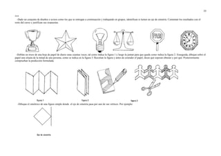 ***
-Dado un conjunto de diseños o avisos como los que se entregan a continuación y trabajando en grupos, identifican si tienen un eje de simetría. Comentan los resultados con el
resto del curso y justifican sus respuestas.
-Doblan un trozo de una hoja de papel de diario unas cuantas veces, tal como indica la figura 1 y luego la juntan para que quede como indica la figura 2. Enseguida, dibujan sobre el
papel una silueta de la mitad de una persona, como se indica en la figura 3. Recortan la figura y antes de extender el papel, dicen qué esperan obtener y por qué. Posteriormente
comprueban la predicción formulada.
-Dibujan el simétrico de una figura simple donde el eje de simetría pasa por uno de sus vértices. Por ejemplo:
10
 