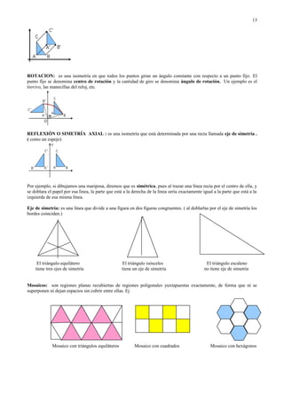 ROTACION: es una isometría en que todos los puntos giran un ángulo constante con respecto a un punto fijo. El
punto fijo se denomina centro de rotación y la cantidad de giro se denomina ángulo de rotación. Un ejemplo es el
tiovivo, las manecillas del reloj, etc.
REFLEXIÓN O SIMETRÍA AXIAL : es una isometría que está determinada por una recta llamada eje de simetría .
( como un espejo)
Por ejemplo, si dibujamos una mariposa, diremos que es simétrica, pues al trazar una línea recta por el centro de ella, y
se doblara el papel por esa línea, la parte que está a la derecha de la línea sería exactamente igual a la parte que está a la
izquierda de esa misma línea.
Eje de simetría: es una línea que divide a una figura en dos figuras congruentes. ( al doblarlas por el eje de simetría los
bordes coinciden.)
El triángulo equilátero El triángulo isósceles El triángulo escaleno
tiene tres ejes de simetría tiene un eje de simetría no tiene eje de simetría
Mosaicos: son regiones planas recubiertas de regiones poligonales yuxtapuestas exactamente, de forma que ni se
superponen ni dejan espacios sin cubrir entre ellas. Ej
Mosaico con triángulos equiláteros Mosaico con cuadrados Mosaico con hexágonos
13
 