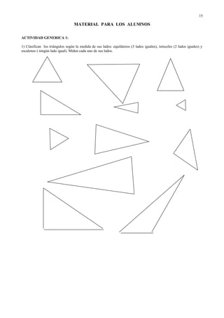 MATERIAL PARA LOS ALUMNOS
ACTIVIDAD GENERICA 1:
1) Clasifican los triángulos según la medida de sus lados: equiláteros (3 lados iguales), isósceles (2 lados iguales) y
escalenos ( ningún lado igual). Miden cada uno de sus lados.
15
 
