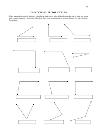 CLASIFICACION DE LOS ANGULOS
Ubica una escuadra sobre los siguientes triángulos de modo que los lados del ángulo coincidan con los lados más cortos
de la escuadra (catetos) y si coincide, el ángulo se llama recto, si es más abierto, se llama obtuso y si es más cerrado se
llama agudo:
16
 