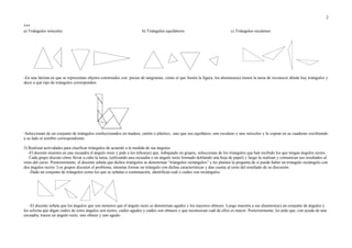***
a) Triángulos isósceles: b) Triángulos equiláteros: c) Triángulos escalenos:
-En una lámina en que se representan objetos construidos con piezas de tangramas, como el que ilustra la figura, los alumnos(as) tienen la tarea de reconocer dónde hay triángulos y
decir a qué tipo de triángulos corresponden:
-Seleccionan de un conjunto de triángulos confeccionados en madera, cartón o plástico., uno que sea equilátero, uno escaleno y uno isósceles y lo copian en su cuaderno escribiendo
a su lado el nombre correspondiente.
5) Realizan actividades para clasificar triángulos de acuerdo a la medida de sus ángulos.
-El docente muestra en una escuadra el ángulo recto y pide a los niños(as) que, trabajando en grupos, seleccionan de los triángulos que han recibido los que tengan ángulos rectos.
Cada grupo discute cómo llevar a cabo la tarea, (utilizando una escuadra o un ángulo recto formado doblando una hoja de papel) y luego la realizan y comunican sus resultados al
resto del curso. Posteriormente, el docente señala que dichos triángulos se denominan “triángulos rectángulos” y les plantea la pregunta de si puede haber un triángulo rectángulo con
dos ángulos rectos. Los grupos discuten el problema, intentan formar un triángulo con dichas características y dan cuenta al resto del resultado de su discusión.
-Dado un conjunto de triángulos como los que se señalan a continuación, identifican cuál o cuáles son rectángulos.
-El docente señala que los ángulos que son menores que el ángulo recto se denominan agudos y los mayores obtusos. Luego muestra a sus alumnos(as) un conjunto de ángulos y
les solicita que digan cuáles de estos ángulos son rectos, cuáles agudos y cuáles son obtusos y que reconozcan cuál de ellos es mayor. Posteriormente, les pide que, con ayuda de una
escuadra, tracen un ángulo recto, uno obtuso y uno agudo.
2
 