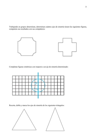 Trabajando en grupos determinan, determinan cuántos ejes de simetría tienen las siguientes figuras,
comparten sus resultados con sus compañeros:
Completan figuras simétricas con respecto a un eje de simetría determinado:
Recorta, dobla y marca los ejes de simetría de los siguientes triángulos:
21
 