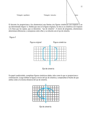 Triángulo equilátero Triángulo isósceles Triángulo escaleno
El docente les proporciona a los alumnos(as) una lámina con figuras simétricas con respecto a un
eje determinado (figura 1). Señala que una es la figura original y la otra es su simétrica con respecto
a la línea que las separa, que se denomina “eje de simetría”. A través de preguntas, alumnos(as)
determinan diferencias y semejanzas entre ellas y su relación con el eje de simetría.
En papel cuadriculado, completan figuras simétricas dadas, tales como la que se proporciona a
continuación. Luego doblan la figura a través del eje de simetría y comprueban el hecho de que
ambas están a la misma distancia del eje de simetría.
22
 