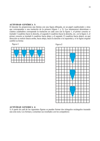 ACTIVIDAD GENÉRICA 3:
El docente les proporciona una lámina con una figura dibujada, en un papel cuadriculado y otras
que corresponden a una traslación de la primera (figura 1 y 2). Los alumnos(as) determinan a
cuántos cuadraditos corresponde la traslación en cada caso (en la figura 1, el primer corazón se
trasladó 3 cuadritos hacia la derecha, el segundo 6 cuadritos hacia la derecha, etc.; en la figura 2, el
primer corazón se trasladó 6 cuadritos hacia abajo y el segundo 12 cuadritos hacia abajo), en qué
dirección se realizó (hacia arriba, hacia abajo, hacia la derecha o la izquierda) y si la figura original
cambió su forma:
ACTIVIDAD GENERICA 4:
1) A partir de cuál de las siguientes figuras se pueden formar dos triángulos rectángulos trazando
una sola recta. Los forman y comentan sus resultados con los compañeros:
24
 