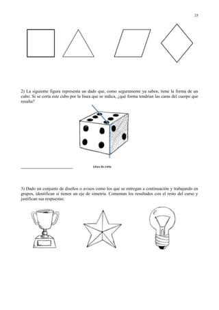2) La siguiente figura representa un dado que, como seguramente ya saben, tiene la forma de un
cubo. Si se corta este cubo por la línea que se indica, ¿qué forma tendrían las caras del cuerpo que
resulta?
3) Dado un conjunto de diseños o avisos como los que se entregan a continuación y trabajando en
grupos, identifican si tienen un eje de simetría. Comentan los resultados con el resto del curso y
justifican sus respuestas:
25
 