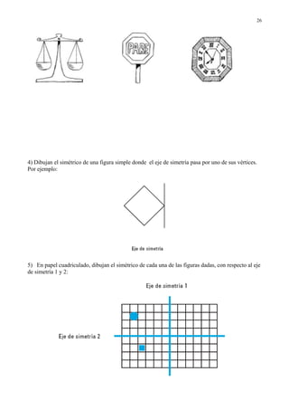 4) Dibujan el simétrico de una figura simple donde el eje de simetría pasa por uno de sus vértices.
Por ejemplo:
5) En papel cuadriculado, dibujan el simétrico de cada una de las figuras dadas, con respecto al eje
de simetría 1 y 2:
26
 