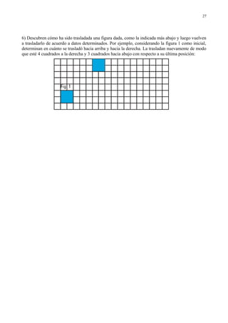6) Descubren cómo ha sido trasladada una figura dada, como la indicada más abajo y luego vuelven
a trasladarlo de acuerdo a datos determinados. Por ejemplo, considerando la figura 1 como inicial,
determinan en cuánto se trasladó hacia arriba y hacia la derecha. La trasladan nuevamente de modo
que esté 4 cuadrados a la derecha y 3 cuadrados hacia abajo con respecto a su última posición:
27
 