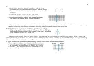***
-El docente muestra figuras como las dadas a continuación y señala que en ellas
es posible encontrar más de un eje de simetría. Alumnos(as), trabajando en grupos,
determinan cuántos ejes de simetría pueden encontrar. Comparten con el resto de sus
compañeros.
-Buscan letras del abecedario que tengan más de un eje de simetría.
-Completan figuras simétricas con respecto a un eje de simetría determinado,
dado algunos de sus elementos, tal como se ilustra a continuación.
-Trabajando en grupos, buscan ejemplos de simetría ya sea en ellos mismos, en objetos de la sala, en seres vivos como flores o animales, en figuras que aparecen en revistas, en
cuadros, en construcciones, en esculturas, en coreografías de danzas, etc. Comparten los resultados obtenidos con el resto del curso.
2) Clasifican los triángulos conocidos en función del número de ejes de simetría que tienen.
-Trabajando en grupos, determinan cómo se puede verificar que en el triángulo de la figura
la recta dibujada en negrita corresponde a un eje de simetría. Llevan a cabo el procedimiento
y luego comentan los resultados con el resto del curso.
-Dibujan un triángulo isósceles a partir de una plantilla dada en un papel cuadriculado y lo doblan de manera que resulten dos figuras simétricas. Marcan en color el eje de
simetría correspondiente. Hacen lo mismo con un triángulo equilátero y un triángulo escaleno. Comparan el número de ejes de simetría de los triángulos con los que han trabajado y
los clasifican de acuerdo a la cantidad de ejes de simetría que tienen.
3) Realizan actividades como las siguientes para determinar figuras simétricas y ejes de simetría en figuras y formas geométricas.
-El docente les proporciona a los alumnos(as) una lámina con figuras simétricas
con respecto a un eje determinado (figura 1). Señala que una es la figura original
y la otra es su simétrica con respecto a la línea que las separa, que se denomina
“eje de simetría”. A través de preguntas, alumnos(as) determinan diferencias y
semejanzas entre ellas y su relación con el eje de simetría.
5
 