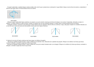 -En papel cuadriculado, completan figuras simétricas dadas, tales como la que se proporciona a continuación. Luego doblan la figura a través del eje de simetría y comprueban el
hecho de que ambas están a la misma distancia del eje de simetría.
-Dibujan en papel cuadriculado figuras simétricas con respecto a un eje de simetría vertical que está fuera de la figura y las recortan. Comprueban, utilizando un espejo y/o
dobleces, si la figura simétrica es igual en forma y tamaño a la original; pero con una orientación opuesta y si ambas están a la misma distancia del eje de simetría.
-Trabajando en grupos, reconocen en una lámina que contiene figuras como las siguientes cuáles de ellas son simétricas. Luego, cada grupo comparte los resultados obtenidos con
el resto del curso y conversan acerca de cómo podrían resumir qué son las figuras simétricas
4) Aplican las nociones de figuras simétricas para hacer juegos con dobleces de papeles.
-Recortan un cuadrado de papel de diario y luego lo doblan por la mitad dos veces, obteniendo otro cuadrado más pequeño. Dibujan en los dobleces las formas que desean,
recortan lo dibujado y extienden el papel para observar qué resulta.
-Recortan un cuadrado de papel de diario y luego lo doblan dos veces por la mitad, formando cada vez un triángulo. Dibujan en los dobleces las formas que desean, recortando lo
dibujado y extienden el papel para observar qué resulta.
6
 