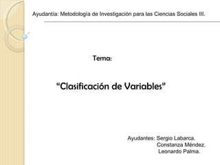 Ayudantía: Metodología de Investigación para las Ciencias Sociales III.




                        Tema:


         “Clasificación de Variables”




                                       Ayudantes: Sergio Labarca.
                                                  Constanza Méndez.
                                                  Leonardo Palma.
 
