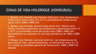 ZONAS DE VIDA HOLDRIDGE (HONDURAS):
• 1. Bosque muy húmedo pre montano (bmh-pm): Con temperatura
media anual (tma) entre 18 y 24 ºC y precipitación media anual
(pma) entre 2000 y 4000 mm.
• 2. Bosque muy húmedo montano bajo (bmh-mb): Tienen como
límites climáticos generales una temperatura aproximada entre 12
y 18 ºC y un promedio anual de lluvias entre 2000 y 4000 mm.
Normalmente se extienden en una faja altimétrica de 1800 a 2800
msnm.
• 3. Bosque muy húmedo montano (bmh-m): Las temperaturas de
esta zona de vida, aproximadamente, se encuentran entre 6 y 12
ºC y recibe un promedio general de lluvias entre 1000 y 2000 mm
anuales
 