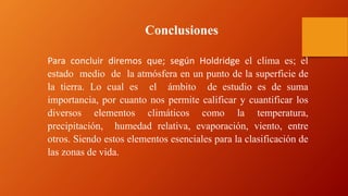 Para concluir diremos que; según Holdridge el clima es; el
estado medio de la atmósfera en un punto de la superficie de
la tierra. Lo cual es el ámbito de estudio es de suma
importancia, por cuanto nos permite calificar y cuantificar los
diversos elementos climáticos como la temperatura,
precipitación, humedad relativa, evaporación, viento, entre
otros. Siendo estos elementos esenciales para la clasificación de
las zonas de vida.
Conclusiones
 