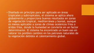 • Diseñado en principio para ser aplicado en áreas
tropicales y subtropicales, el sistema se aplica ahora
globalmente y proporciona buenos resultados en zonas
de vegetación tropical, mediterránea y boreal, aunque
es menos aplicable a zonas de climas oceánicos fríos o
áridos fríos, donde la humedad se convierte en un factor
determinante. El sistema ha encontrado un buen uso en
valorar los posibles cambios en los patrones naturales de
la vegetación debidos al calentamiento global.
 