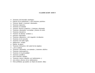 CLASIFICACION DSM V
 Trastornos del desarrollo neurológico
 Espectro de la esquizofrenia y otros trastornos psicóticos
 Trastorno bipolar y trastornos relacionados
 Trastornos depresivos
 Trastornos de ansiedad
 Trastorno obsesivo-compulsivo y trastornos relacionado
 Trastornos relacionados con traumas y factores de estrés
 Trastornos disociativos
 Trastorno de síntomas somáticos y
 trastornos relacionados
 Trastornos alimentarios y de la ingestión de alimentos
 Trastornos de la excreción
 Trastornos del sueño-vigilia
 Disfunciones sexuales
 Disforia de género
 Trastornos destructivos del control de los impulsos
 y de la conducta
 Trastornos relacionados con sustancias y trastornos adictivos
 Trastornos neurocognitivos
 Trastornos de la personalidad
 Trastornos parafílicos
 Otros trastornos mentales
 Trastornos motores inducidos por medicamentos y
 otros efectos adversos de los medicamentos
 Otros problemas que pueden ser objeto de atención clínica
 