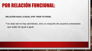 POR RELACIÓN FUNCIONAL:
RELACIÓN IGUAL A IGUAL (P2P: PEER TO PEER)
•en esta red no hay servidores, sino un conjunto de usuarios conectados
que están de igual a igual.
 