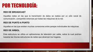 POR TECNOLOGÍA:
RED DE BROADCAST
Aquellas redes en las que la transmisión de datos se realiza por un sólo canal de
comunicación, compartido entonces por todas las máquinas de la red.
RED DE PUNTO A PUNTO
Aquellas en las que existen muchas conexiones entre parejas individuales de máquinas.
RED DE ÁRBOL
Esta estructura se utiliza en aplicaciones de televisión por cable, sobre la cual podrían
basarse las futuras estructuras de redes que alcancen los hogares.
 