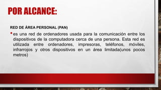 POR ALCANCE:
RED DE ÁREA PERSONAL (PAN)
•es una red de ordenadores usada para la comunicación entre los
dispositivos de la computadora cerca de una persona. Esta red es
utilizada entre ordenadores, impresoras, teléfonos, móviles,
infrarrojos y otros dispositivos en un área limitada(unos pocos
metros)
 