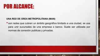 POR ALCANCE:
UNA RED DE ÁREA METROPOLITANA (MAN)
•son redes que cubren un ámbito geográfico limitado a una ciudad, se usa
para unir sucursales de una empresa o banco. Suele ser utilizada por
normas de conexión publicas y privadas.
 
