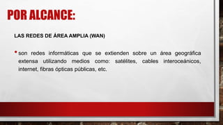 POR ALCANCE:
LAS REDES DE ÁREA AMPLIA (WAN)
•son redes informáticas que se extienden sobre un área geográfica
extensa utilizando medios como: satélites, cables interoceánicos,
internet, fibras ópticas públicas, etc.
 