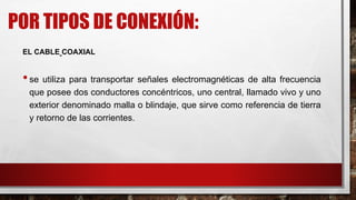 POR TIPOS DE CONEXIÓN:
EL CABLE COAXIAL
•se utiliza para transportar señales electromagnéticas de alta frecuencia
que posee dos conductores concéntricos, uno central, llamado vivo y uno
exterior denominado malla o blindaje, que sirve como referencia de tierra
y retorno de las corrientes.
 