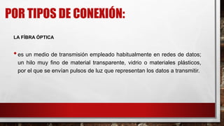 POR TIPOS DE CONEXIÓN:
LA FÍBRA ÓPTICA
•es un medio de transmisión empleado habitualmente en redes de datos;
un hilo muy fino de material transparente, vidrio o materiales plásticos,
por el que se envían pulsos de luz que representan los datos a transmitir.
 