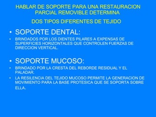 HABLAR DE SOPORTE PARA UNA RESTAURACION PARCIAL REMOVIBLE DETERMINA  DOS TIPOS DIFERENTES DE TEJIDO   SOPORTE DENTAL: BRINDADOS POR LOS DIENTES PILARES A EXPENSAS DE SUPERFICIES HORIZONTALES QUE CONTROLEN FUERZAS DE DIRECCION VERTICAL. SOPORTE MUCOSO: BRINDADO POR LA CRESTA DEL REBORDE RESIDUAL Y EL PALADAR. LA RESILENCIA DEL TEJIDO MUCOSO PERMITE LA GENERACION DE MOVIMIENTO PARA LA BASE PROTESICA QUE SE SOPORTA SOBRE ELLA . 