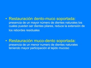 Restauración dento-muco soportada:   presencia de un mayor número de dientes naturales los cuales pueden ser dientes pilares, reduce la extensión de los rebordes residuales   Restauración muco-dento soportada:   presencia de un menor numero de dientes naturales teniendo mayor participación el tejido mucoso  