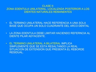 CLASE II: ZONA EDENTULA UNILATERAL, LOCALIZADA POSTERIOR A LOS DIENTES NATURALES REMANENTES EL TERMINO UNILATERAL HACE REFERENCIA A UNA SOLA BASE QUE OCUPA UN SOLO CUADRANTE DEL ARCO DENTAL LA ZONA EDENTULA DEBE LIMITAR HACIENDO REFERNCIA AL DIENTE PILAR ADYACENTE. EL TERMINO UNILATERAL A BILATERAL  IMPLICA SIMPLEMENTE QUE SE ESTA RESALTANDO LA REAL SITUACION DE EXTENSION QUE PRESENTA EL REBORDE RESIDUAL. 