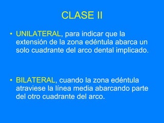 CLASE II UNILATERAL , para indicar que la extensión de la zona edéntula abarca un solo cuadrante del arco dental implicado. BILATERAL , cuando la zona edéntula atraviese la línea media abarcando parte del otro cuadrante del arco. 