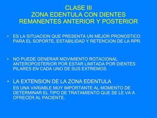 CLASE III ZONA EDENTULA CON DIENTES REMANENTES ANTERIOR Y POSTERIOR ES LA SITUACION QUE PRESENTA UN MEJOR PRONOSTICO PARA EL SOPORTE, ESTABILIDAD Y RETENCION DE LA RPR. NO PUEDE GENERAR MOVIMIENTO ROTACIONAL ANTEROPOSTERIOR POR ESTAR LIMITADA POR DIENTES PILARES EN CADA UNO DE SUS EXTREMOS. LA EXTENSION DE LA ZONA EDENTULA ES UNA VARIABLE MUY IMPORTANTE AL MOMENTO DE DETERMINAR EL TIPO DE TRATAMIENTO QUE SE LE VA A OFRECER AL PACIENTE. 