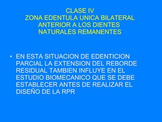 CLASE IV ZONA EDENTULA UNICA BILATERAL ANTERIOR A LOS DIENTES  NATURALES REMANENTES EN ESTA SITUACION DE EDENTICION PARCIAL LA EXTENSION DEL REBORDE RESIDUAL TAMBIEN INFLUYE EN EL ESTUDIO BIOMECANICO QUE SE DEBE ESTABLECER ANTES DE REALIZAR EL DISEÑO DE LA RPR 