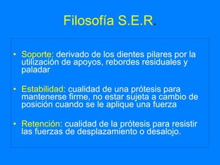 Filosofía S.E.R . Soporte:  derivado de los dientes pilares por la utilización de apoyos, rebordes residuales y paladar Estabilidad:  cualidad de una prótesis para mantenerse firme, no estar sujeta a cambio de posición cuando se le aplique una fuerza Retención:  cualidad de la prótesis para resistir las fuerzas de desplazamiento o desalojo. 