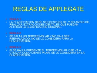 REGLAS DE APPLEGATE REGLA 1 LA CLASIFICACION DEBE SER DESPUES DE, Y NO ANTES DE, REALIZAR EXTRACCIONES DENTALES QUE PUEDAN ALTERAR LA CLASIFICACION ORIGINAL. REGLA 2 SE FALTA UN TERCER MOLAR Y NO VA A SER REEMPLAZADO, NO SE LO CONSIDERA PARA LA CLASIFICACION. REGLA 3 SI SE HALLA PRESENTE EL TERCER MOLAR Y SE VA A UTILIZAR COMO DIENTE PILAR, SE LO CONSIDERA EN LA CLASIFICACION. 