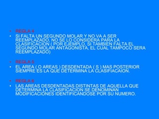 REGLA 4 SI FALTA UN SEGUNDO MOLAR Y NO VA A SER REEMPLAZADO, NO SE LO CONSIDERA PARA LA CLASIFICACION ( POR EJEMPLO, SI TAMBIEN FALTA EL SEGUNDO MOLAR ANTAGONISTA, EL CUAL TAMPOCO SERA REEMPLAZADO) REGLA 5 EL AREA ( O AREAS ) DESDENTADA ( S ) MAS POSTERIOR SIEMPRE ES LA QUE DETERMINA LA CLASIFIACAION. REGLA 6 LAS AREAS DESDENTADAS DISTINTAS DE AQUELLA QUE DETERMINA LA CLASIFICACION SE DENOMINAN MODIFICACIONES IDENTIFICANDOSE POR SU NUMERO. 
