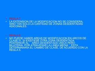 REGLA 7 LA EXTENSION DE LA MODIFICACION NO SE CONSIDERA, SINO TAN SOLO LA CANTIDAD DE ZONAS DESDENTADAS ADICONALES. REGLA 8 NO PUEDE HABER AREAS DE MODIFICACION EN ARCOS DE CLASE IV. SI EXISTIESE OTRA ZONA DESDENTADA POSTERIOR AL ¨  AREA DESDENTADA UNICA PERO BILATERAL POR ATRAVESAR LA LINEA MEDIA ¨, ESTA DETERMINARIA EL CAMBIO DE CLASE, DE ACUERDO CON LA REGLA 5. 