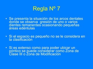 Regla Nº 7 Se presenta la situación de los arcos dentales donde se observa  gresión de uno o varios dientes remanentes ocasionando pequeñas áreas edéntulas Si el espacio es pequeño no se le considera en la clasificación Si es extenso como para poder ubicar un póntico se puede considerar como Zona de Clase III o Zona de Modificación  